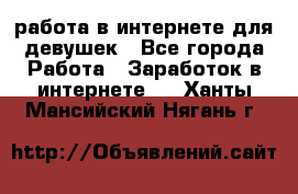 работа в интернете для девушек - Все города Работа » Заработок в интернете   . Ханты-Мансийский,Нягань г.